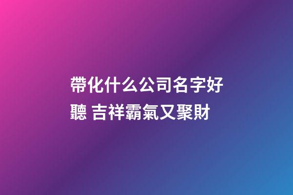 帶化什么公司名字好聽 吉祥霸氣又聚財-第1張-公司起名-玄機派